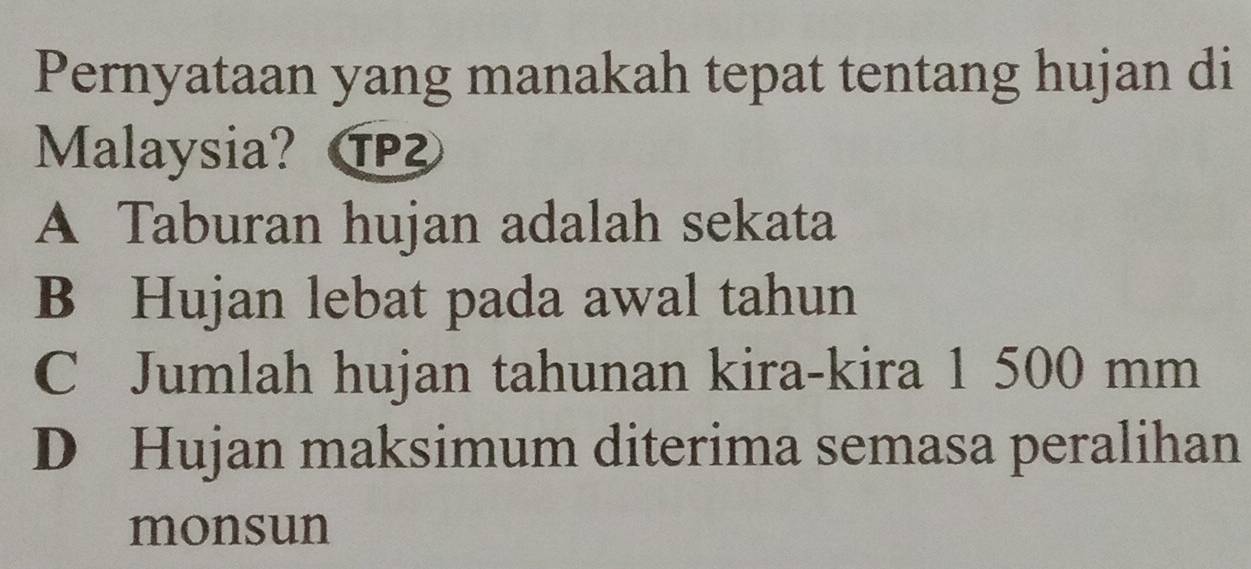 Pernyataan yang manakah tepat tentang hujan di
Malaysia?
A Taburan hujan adalah sekata
B Hujan lebat pada awal tahun
C Jumlah hujan tahunan kira-kira 1 500 mm
D Hujan maksimum diterima semasa peralihan
monsun