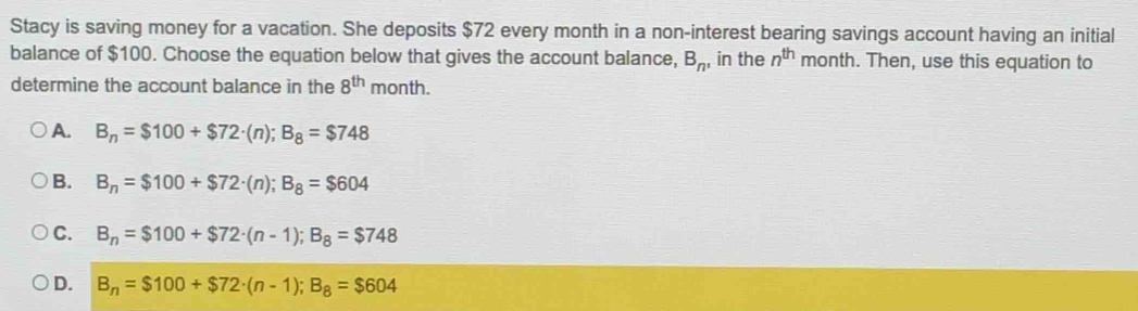 Stacy is saving money for a vacation. She deposits $72 every month in a non-interest bearing savings account having an initial
balance of $100. Choose the equation below that gives the account balance, B_n , in the n^(th) month. Then, use this equation to
determine the account balance in the 8^(th) month.
A. B_n=$100+$72· (n); B_8=$748
B. B_n=$100+$72· (n); B_8=$604
C. B_n=$100+$72· (n-1); B_8=$748
D. B_n=$100+$72· (n-1); B_8=$604