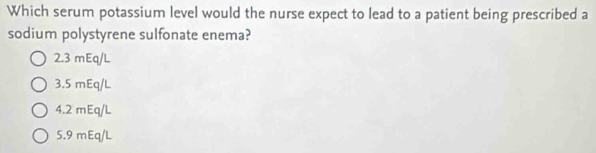 Which serum potassium level would the nurse expect to lead to a patient being prescribed a
sodium polystyrene sulfonate enema?
2.3 mEq/L
3. 5 mEq/L
4. 2 mEq/L
5.9 mEq/L