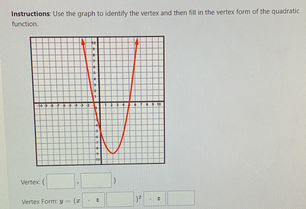 Instructions: Use the graph to identify the vertex and then fill in the vertex form of the quadratic 
function. 
Vertex: (□ ,□ )
Vertex Form: y=(x-z□ )^2-z□