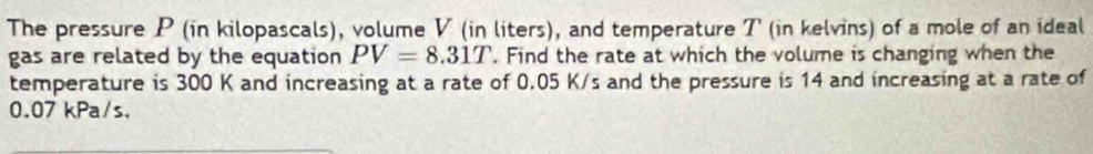 The pressure P (in kilopascals), volume V (in liters), and temperature T (in kelvins) of a mole of an ideal 
gas are related by the equation PV=8.31T. Find the rate at which the volume is changing when the 
temperature is 300 K and increasing at a rate of 0.05 K/s and the pressure is 14 and increasing at a rate of
0.07 kPa/s ，