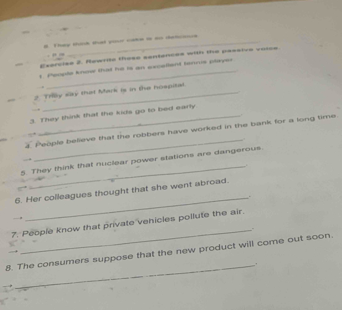 # They tand that waser ctee in a chatsise 

_ 
Exercise 2. Rewrite these sentences with the passive voice. 
1. People know that he is an excellent tennis playir 
2. They say that Mark is in the hospital. 
. 
3. They think that the kids go to bed early. 
. 
4. People believe that the robbers have worked in the bank for a long time. 
_. 
5. They think that nuclear power stations are dangerous. 
_. 
6. Her colleagues thought that she went abroad. 
_. 
7. People know that private vehicles pollute the air. 
_. 
8. The consumers suppose that the new product will come out soon. 
_.