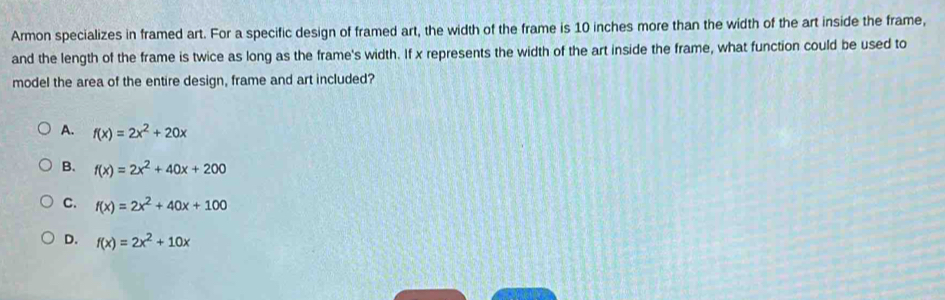 Armon specializes in framed art. For a specific design of framed art, the width of the frame is 10 inches more than the width of the art inside the frame,
and the length of the frame is twice as long as the frame's width. If x represents the width of the art inside the frame, what function could be used to
model the area of the entire design, frame and art included?
A. f(x)=2x^2+20x
B. f(x)=2x^2+40x+200
C. f(x)=2x^2+40x+100
D. f(x)=2x^2+10x