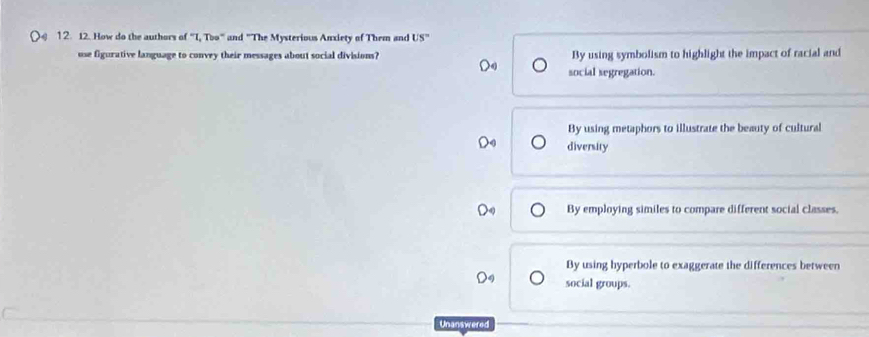 How do the authors of "I, T circ a° and "The Mysterious Anxiety of Them and US'' 
use figurative language to convey their messages about social divisions? By using symbolism to highlight the impact of racial and
social segregation.
By using metaphors to illustrate the beauty of cultural
D diversity
By employing similes to compare different social classes.
By using hyperbole to exaggerate the differences between
social groups.
Unanswered