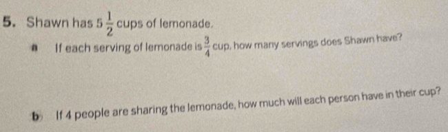 Shawn has 5 1/2  c ups of lemonade. up 
# If each serving of lemonade is  3/4 cu o, how many servings does Shawn have? 
b If 4 people are sharing the lemonade, how much will each person have in their cup?