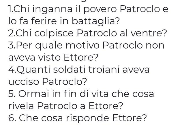 Chi inganna il povero Patroclo e 
lo fa ferire in battaglia? 
2.Chi colpisce Patroclo al ventre? 
3.Per quale motivo Patroclo non 
aveva visto Ettore? 
4.Quanti soldati troiani aveva 
ucciso Patroclo? 
5. Ormai in fin di vita che cosa 
rivela Patroclo a Ettore? 
6. Che cosa risponde Ettore?