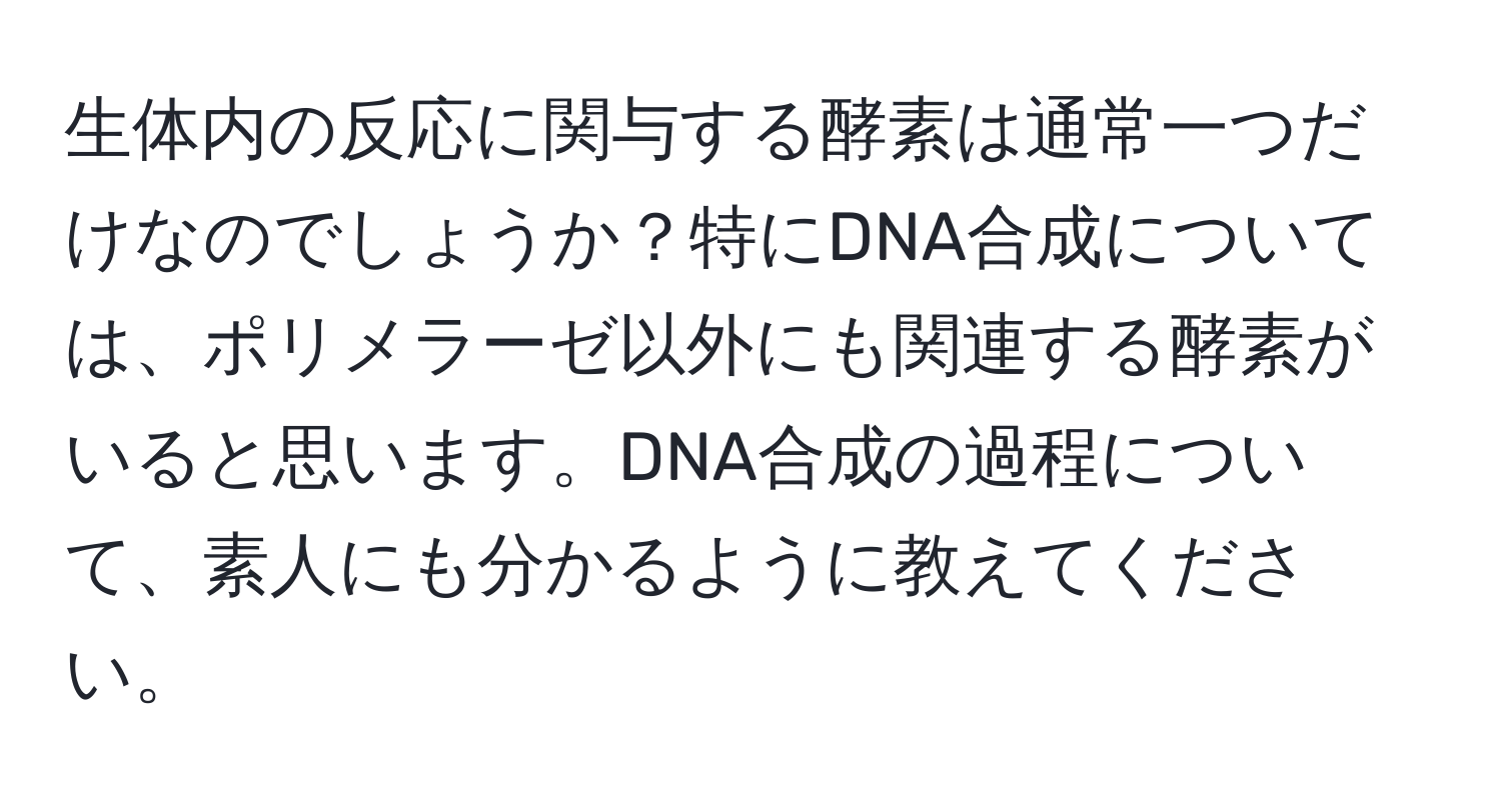 生体内の反応に関与する酵素は通常一つだけなのでしょうか？特にDNA合成については、ポリメラーゼ以外にも関連する酵素がいると思います。DNA合成の過程について、素人にも分かるように教えてください。