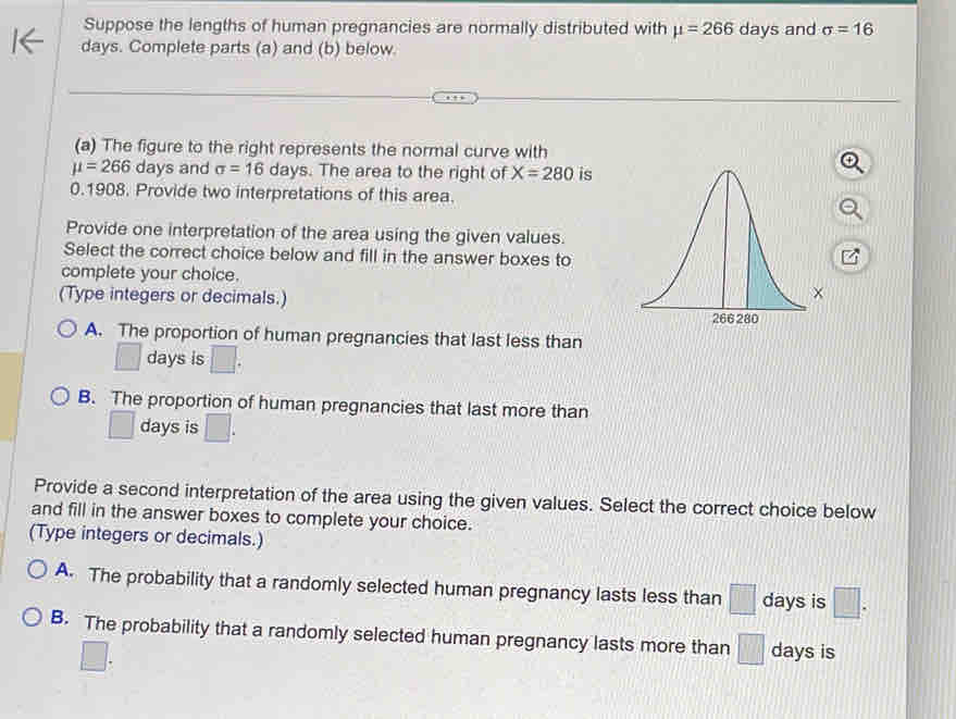 Suppose the lengths of human pregnancies are normally distributed with mu =266 days and sigma =16
days. Complete parts (a) and (b) below.
(a) The figure to the right represents the normal curve with
mu =266 days and sigma =16 days. The area to the right of X=280 is
0.1908. Provide two interpretations of this area.
Provide one interpretation of the area using the given values.
Select the correct choice below and fill in the answer boxes to
complete your choice.
(Type integers or decimals.)
A. The proportion of human pregnancies that last less than
□ days is □. 
B. The proportion of human pregnancies that last more than
□ days is □. 
Provide a second interpretation of the area using the given values. Select the correct choice below
and fill in the answer boxes to complete your choice.
(Type integers or decimals.)
A. The probability that a randomly selected human pregnancy lasts less than □ days is □.
B. The probability that a randomly selected human pregnancy lasts more than □ days is