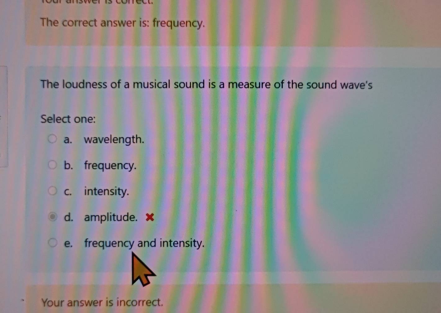 The correct answer is: frequency.
The loudness of a musical sound is a measure of the sound wave's
Select one:
a. wavelength.
b. frequency.
c. intensity.
d. amplitude. ✘
e. frequency and intensity.
Your answer is incorrect.