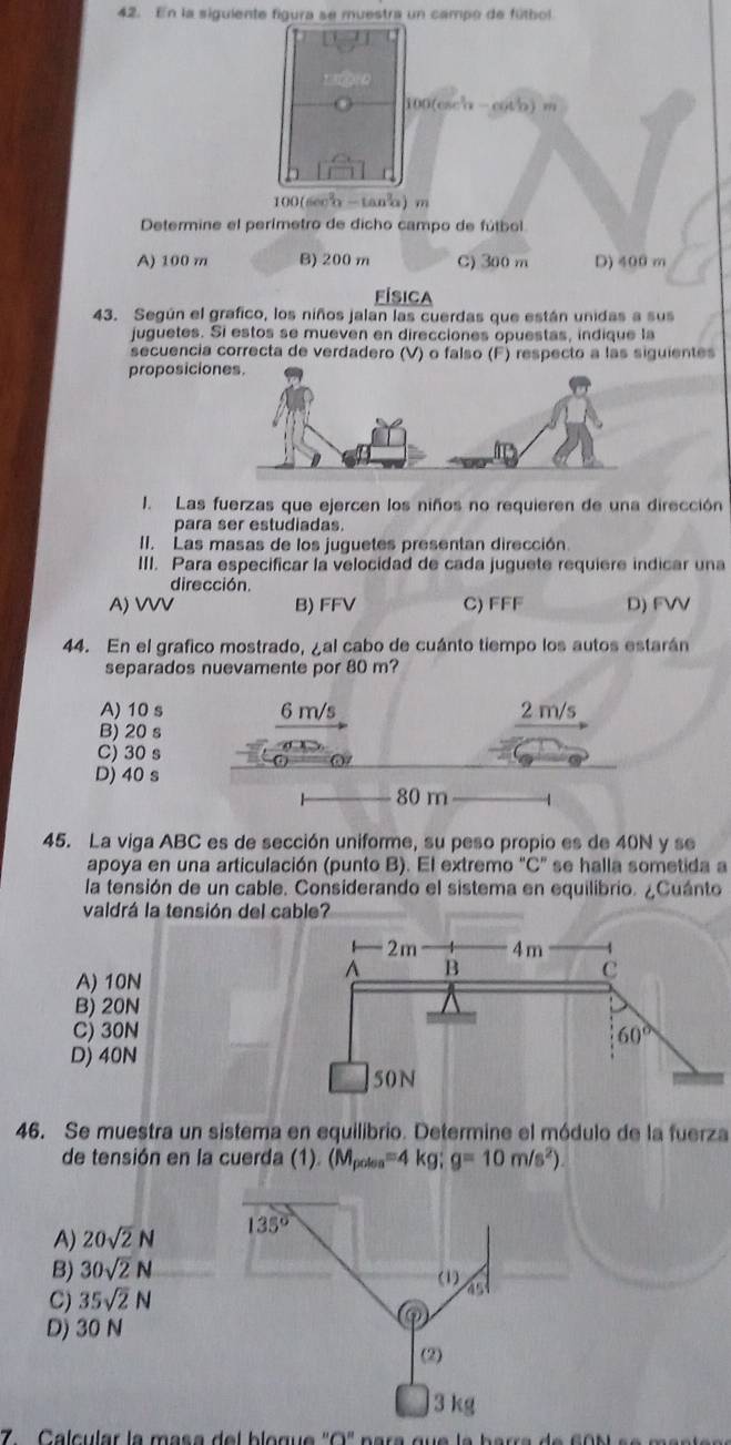 En la siguiente figura se muestra un campo de fútbol
100(cscα-cotb) m
100(see-tan) m
Determine el perímetro de dicho campo de fútbol
A) 100 m B) 200 m C) 300m D) 400 m
Física
43. Según el grafico, los niños jalan las cuerdas que están unidas a sus
juguetes. Si estos se mueven en direcciones opuestas, indique la
secuencia correcta de verdadero (V) o falso (F) respecto a las siguientes
proposicio
1. Las fuerzas que ejercen los niños no requieren de una dirección
para ser estudiadas.
II. Las masas de los juguetes presentan dirección
III. Para especificar la velocidad de cada juguete requiere indicar una
dirección.
A) VVV B) FFV C) FFF D) FVV
44. En el grafico mostrado, ¿al cabo de cuánto tiempo los autos estarán
separados nuevamente por 80 m?
A) 10 s 6 m/s 2 m/s
B) 20 s
C) 30 s
D) 40 s
80 m
45. La viga ABC es de sección uniforme, su peso propio es de 40N y se
apoya en una articulación (punto B). El extremo “C” se halla sometida a
la tensión de un cable. Considerando el sistema en equilibrio. ¿Cuánto
valdrá la tensión del cable?
A) 10N
B) 20N
C) 30N
D) 40N
46. Se muestra un sistema en equilibrio. Determine el módulo de la fuerza
de tensión en la cuerda (1). (M_polos=4kg;g=10m/s^2)
A) 20sqrt(2)N
B) 30sqrt(2)N
C) 35sqrt(2)N
D) 30 N
7 Calcular la mása del blogue 'O' para que la barra de co s