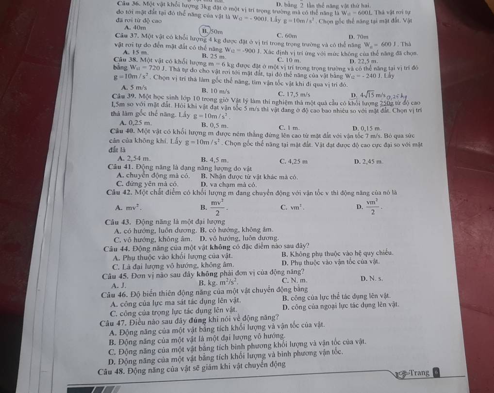 D. bằng 2 lần thể năng vật thứ hai.
Câu 36. Một vật khổi lượng 3kg đặt ở một vị trí trọng trường mã có thể năng là W_11=600L Thả vật rơi tự
do tới mặt đắt tại đó thể năng của vật là W_Q=-900J
đã rơi từ độ cao J. Lấy g=10m/s^2. Chọn gốc thế năng tại mặt đất. Vật
A. 40m B. 50m C. 60m
Câu 37. Một vật có khổi lượng 4 kg được đặt ở vị trí trong trọng trường và có thể năng D. 70m W_11=600J. Thå
vật rơi tự do đến mặt đất có thể năng W_U=-900J J. Xác định vị trí ứng với mức không của thế năng đã chọn.
A. 15 m.
B. 25 m. C. 10 m. D. 22,5 m.
Câu 38. Một vật có khối lượng m=6 kg được đặt ở một vị trí trong trọng trường và có thể năng tại vị trí đô
bàng W_11=720J Thả tự do cho vật rơi tới mặt đất, tại đó thể năng của vật bằng W_12=-240J. Lấy
g=10m/s^2. Chọn vị trí thả làm gốc thể năng, tìm vận tốc vật khi đi qua vị trí đó.
B. 10 m/s
A. 5 m/s C. 17,5 m/s D. 4sqrt(15)m/s 25k
Câu 39. Một học sinh lớp 10 trong giờ Vật lý làm thí nghiệm thả một quả cầu có khối lượng 250g từ độ cao
1,5m so với mặt đất. Hỏi khi vật đạt vận tốc 5 m/s thì vật đang ở độ cao bao nhiêu so với mặt đất. Chọn vị trí
thả làm gốc thế năng. Lấy g=10m/s^2.
A. 0,25 m. B. 0,5 m. C. l m D. 0,15 m.
Câu 40. Một vật có khối lượng m được ném thẳng đứng lên cao từ mặt đắt với vận tốc 7 m/s. Bỏ qua sức
cản của không khí. Lấy g=10m/s^2. Chọn gốc thế năng tại mặt đất. Vật đạt được độ cao cực đại so với mặt
đất là
A. 2,54 m. B. 4,5 m. C. 4,25 m
Câu 41. Động năng là dạng năng lượng do vật D. 2,45 m.
A. chuyển động mà có. B. Nhận được từ vật khác mà có.
C. đứng yên mà có. D. va chạm mà có.
Câu 42. Một chất điểm có khối lượng m đang chuyển động với vận tốc v thì động năng của nó là
A. mv^2. B.  mv^2/2 . C. vm^2. D.  vm^2/2 .
Câu 43. Động năng là một đại lượng
A. có hướng, luôn dương. B. có hướng, không âm.
C. vô hướng, không âm. D. vô hướng, luôn dương.
Câu 44. Động năng của một vật không có đặc điểm nào sau đây?
A. Phụ thuộc vào khối lượng của vật. B. Không phụ thuộc vào hệ quy chiếu.
C. Là đại lượng vô hướng, không âm. D. Phụ thuộc vào vận tốc của vật.
Câu 45. Đơn vị nào sau đây không phải đơn vị của động năng? D. N. s.
A. J. B. kg.m^2/s^2. C. N. m.
Câu 46. Độ biến thiên động năng của một vật chuyển động bằng
A. công của lực ma sát tác dụng lên vật. B. công của lực thể tác dụng lên vật.
C. công của trọng lực tác dụng lên vật. D. công của ngoại lực tác dụng lên vật.
Câu 47. Điều nào sau đây đúng khi nói về động năng?
A. Động năng của một vật bằng tích khối lượng và vận tốc của vật.
B. Động năng của một vật là một đại lượng vô hướng.
C. Động năng của một vật bằng tích bình phương khối lượng và vận tốc của vật.
D. Động năng của một vật bằng tích khối lượng và bình phương vận tốc.
Câu 48. Động năng của vật sẽ giảm khi vật chuyển động
Trang