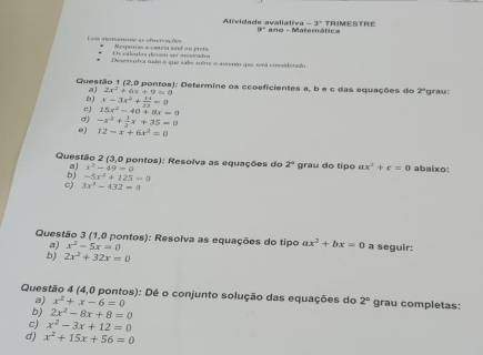 -3° TRIMESTRE 
Atividade avaliativa ano - Matemática
9°
Lese aertaene as efrervações Nesporas e caneta sest en mea 
Os ctlulés déréat ser atésrade 
Desesvntra nudo o que sae mbre o asserto que será considerado 
Questão 1 (2,0 pontos): Determine os ccoeficientes a, b e c das equações do z° *grau 
a) 2x^2+6x+9=0
6 
c) 15x^2-40+8x=0 x-3x^2+ 14/2x =0
d) -x^2+ 1/2 x+35=0
0) 12-x+6x^2=0
Questão 2 (3,0 pontos): Resolva as equações do 2° grau do tipo ax^2+c=0 abaixo: 
a) x^2-49=0
bJ -5x^2+125=0
c) 3x^2-432=0
Questão 3 (1,0 pontos): Resolva as equações do tipo ax^2+bx=0 a seguir: 
a) x^2-5x=0
b) 2x^2+32x=0
Questão 4 (4,0 pontos): Dê o conjunto solução das equações do 2° grau completas: 
a) x^2+x-6=0
b) 2x^2-8x+8=0
c) x^2-3x+12=0
d) x^2+15x+56=0