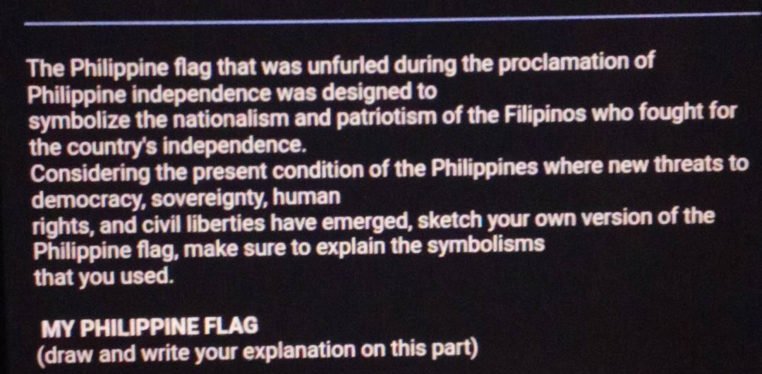 The Philippine flag that was unfurled during the proclamation of 
Philippine independence was designed to 
symbolize the nationalism and patriotism of the Filipinos who fought for 
the country's independence. 
Considering the present condition of the Philippines where new threats to 
democracy, sovereignty, human 
rights, and civil liberties have emerged, sketch your own version of the 
Philippine flag, make sure to explain the symbolisms 
that you used. 
MY PHILIPPINE FLAG 
(draw and write your explanation on this part)