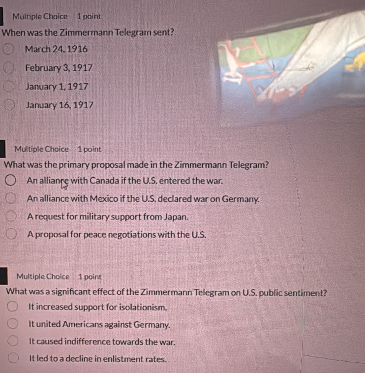 When was the Zimmermann Telegram sent?
March 24, 1916
February 3, 1917
January 1, 1917
January 16, 1917
Multiple Choice 1 point
What was the primary proposal made in the Zimmermann Telegram?
An alliance with Canada if the U.S. entered the war.
An alliance with Mexico if the U.S. declared war on Germany.
A request for military support from Japan.
A proposal for peace negotiations with the U.S.
Multiple Choice 1 point
What was a significant effect of the Zimmermann Telegram on U.S. public sentiment?
It increased support for isolationism.
It united Americans against Germany.
It caused indifference towards the war.
It led to a decline in enlistment rates.