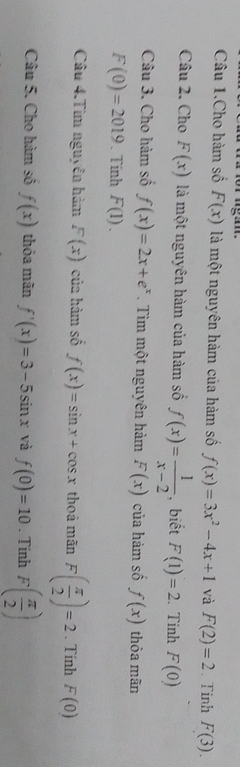 Câu 1.Cho hàm số F(x) là một nguyên hàm của hàm số f(x)=3x^2-4x+1 và F(2)=2 、 Tinh F(3). 
Câu 2. Cho F(x) là một nguyên hàm của hàm số f(x)= 1/x-2  , biết F(1)=2. Tinh F(0)
Câu 3. Cho hàm số f(x)=2x+e^x. Tìm một nguyên hàm F(x) của hàm số f(x) thỏa mãn
F(0)=2019. Tính F(1). 
Câu 4.Tìm nguyên hàm F(x) của hàm số f(x)=sin x+cos x thoả mãn F( π /2 )=2. Tính F(0)
Câu 5. Cho hàm số f(x) thỏa mãn f'(x)=3-5sin x và f(0)=10. Tinh F( π /2 )