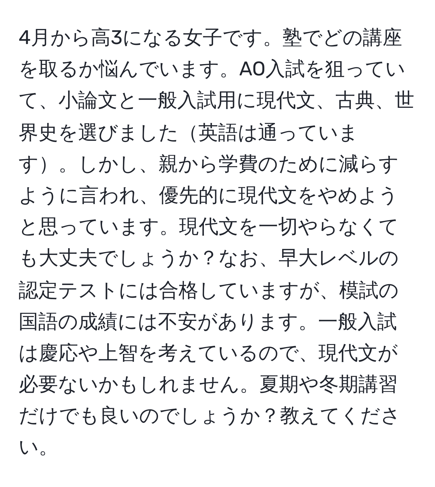 4月から高3になる女子です。塾でどの講座を取るか悩んでいます。AO入試を狙っていて、小論文と一般入試用に現代文、古典、世界史を選びました英語は通っています。しかし、親から学費のために減らすように言われ、優先的に現代文をやめようと思っています。現代文を一切やらなくても大丈夫でしょうか？なお、早大レベルの認定テストには合格していますが、模試の国語の成績には不安があります。一般入試は慶応や上智を考えているので、現代文が必要ないかもしれません。夏期や冬期講習だけでも良いのでしょうか？教えてください。