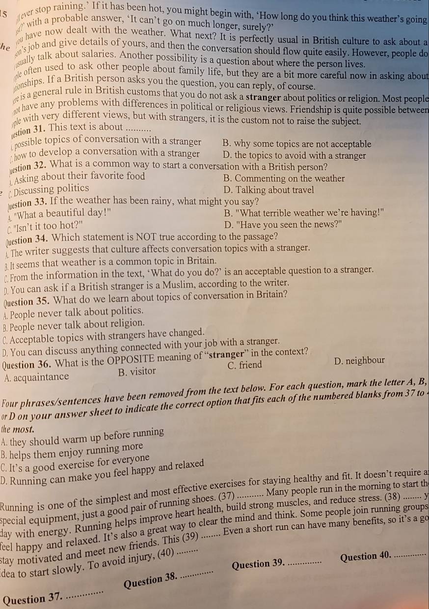 ever stop raining.’ If it has been hot, you might begin with, ‘How long do you think this weather’s going
?” with a probable answer, ‘It can’t go on much longer, surely?’
ou have now dealt with the weather. What next? It is perfectly usual in British culture to ask about a
he on's job and give details of yours, and then the conversation should flow quite easily. However, people do
sually talk about salaries. Another possibility is a question about where the person lives.
me often used to ask other people about family life, but they are a bit more careful now in asking about
monships. If a British person asks you the question, you can reply, of course.
w is a general rule in British customs that you do not ask a stranger about politics or religion. Most people
ot have any problems with differences in political or religious views. Friendship is quite possible betweer
ple with very different views, but with strangers, it is the custom not to raise the subject.
stion 31. This text is about ....
possible topics of conversation with a stranger B. why some topics are not acceptable
A how to develop a conversation with a stranger D. the topics to avoid with a stranger
estion 32. What is a common way to start a conversation with a British person?
Asking about their favorite food B. Commenting on the weather
Discussing politics D. Talking about travel
)≌estion 33. If the weather has been rainy, what might you say?
"What a beautiful day!" B. "What terrible weather we’re having!"
C. "Isn’t it too hot?" D. "Have you seen the news?"
)uestion 34. Which statement is NOT true according to the passage?
The writer suggests that culture affects conversation topics with a stranger.
3. It seems that weather is a common topic in Britain.
₹ From the information in the text, ‘What do you do?’ is an acceptable question to a stranger.
). You can ask if a British stranger is a Muslim, according to the writer.
Question 35. What do we learn about topics of conversation in Britain?
A. People never talk about politics.
B. People never talk about religion.
C. Acceptable topics with strangers have changed.
D. You can discuss anything connected with your job with a stranger.
Question 36. What is the OPPOSITE meaning of “stranger” in the context?
A. acquaintance B. visitor C. friend
D. neighbour
Four phrases/sentences have been removed from the text below. For each question, mark the letter A, B,
D on your answer sheet to indicate the correct option that fits each of the numbered blanks from 37 to .
the most.
A. they should warm up before running
B. helps them enjoy running more
C. It’s a good exercise for everyone
D. Running can make you feel happy and relaxed
.... Many people run in the morning to start th
Running is one of the simplest and most effective exercises for staying healthy and fit. It doesn’t require a
Special equipment, just a good pair of running shoes. (37) ......
day with energy. Running helps improve heart health, build strong muscles, and reduce stress. (38) ....... y
Even a short run can have many benefits, so it's a go
eel happy and relaxed. It’s also a great way to clear the mind and think. Some people join running groups
stay motivated and meet new friends. This (39)_
dea to start slowly. To avoid injury, (40) ._
Question 39. _Question 40._
Question 38.
Question 37.
_