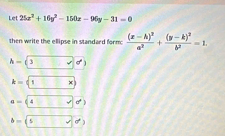 Let 25x^2+16y^2-150x-96y-31=0
then write the ellipse in standard form: frac (x-h)^2a^2+frac (y-k)^2b^2=1.
h= ( 3 sigma°
k= ( 1
a= 4
sigma^6
b= 5
sigma^6 1