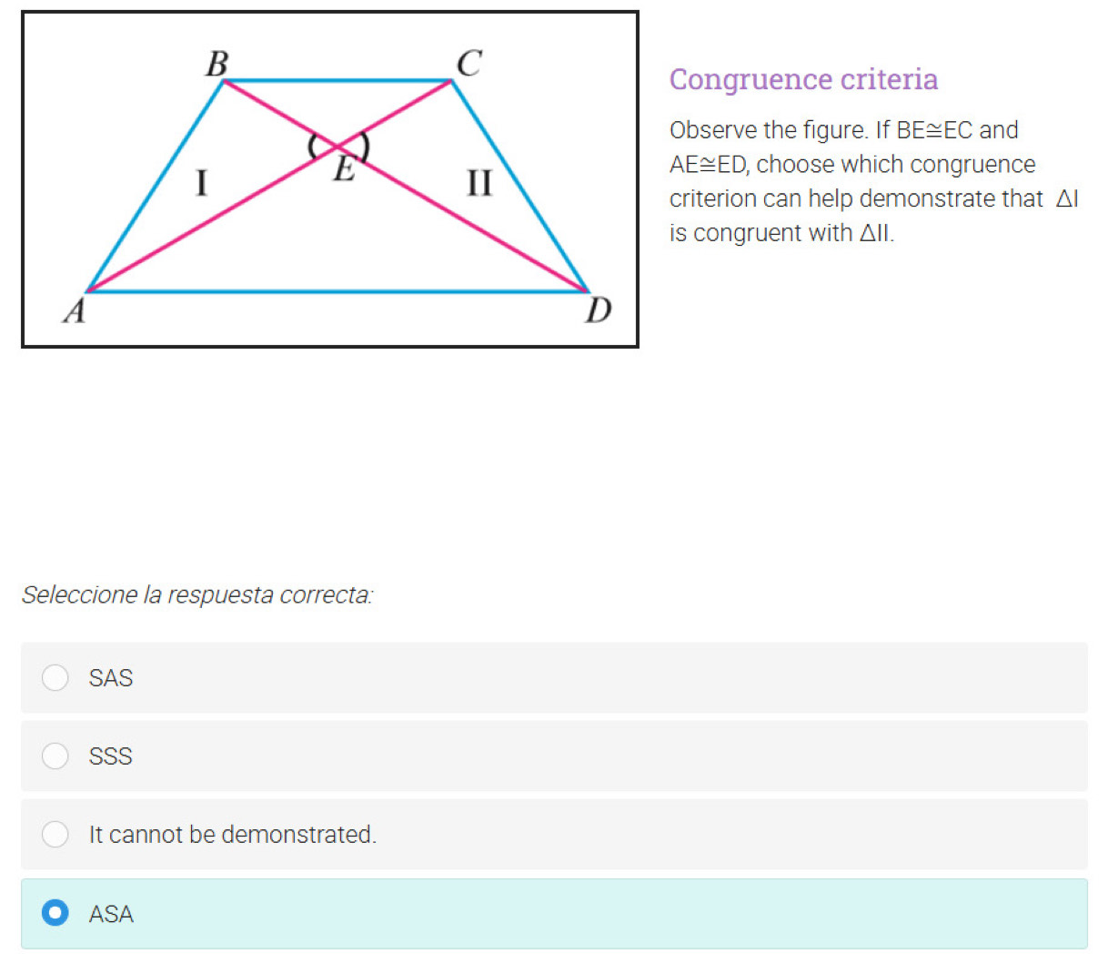 Congruence criteria
Observe the figure. If BE≌ EC and
AE≌ ED , choose which congruence
criterion can help demonstrate that △ I
is congruent with △ II. 
Seleccione la respuesta correcta:
SAS
SSS
It cannot be demonstrated.
ASA