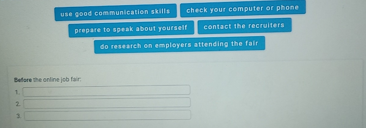 use good communication skills check your computer or phone 
prepare to speak about yourself contact the recruiters 
do research on employers attending the fair 
Before the online job fair: 
1. f(x)=(x-2)(x-1)+(x-2)(x-0)
∴ △ ADC
2 (-3,4)
□  
3. (sqrt(x-6))+(-1)+(-1)+(-1)