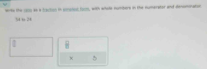 Write the ratio as a fraction in simplest form, with whole numbers in the numerator and denominator.
54 to 24
 □ /□  
× 5