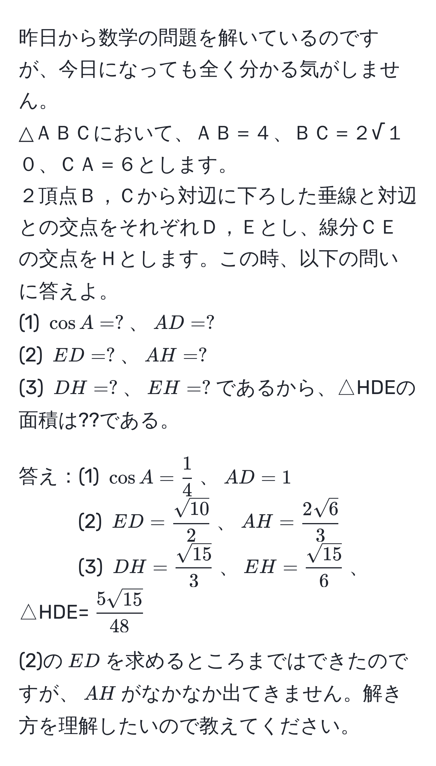 昨日から数学の問題を解いているのですが、今日になっても全く分かる気がしません。  
△ＡＢＣにおいて、ＡＢ＝４、ＢＣ＝２√１０、ＣＡ＝６とします。  
２頂点Ｂ，Ｃから対辺に下ろした垂線と対辺との交点をそれぞれＤ，Ｅとし、線分ＣＥの交点をＨとします。この時、以下の問いに答えよ。  
(1) (cos A = ?)、(AD = ?)  
(2) (ED = ?)、(AH = ?)  
(3) (DH = ?)、(EH = ?)であるから、△HDEの面積は??である。  

答え：(1) (cos A =  1/4 )、(AD = 1)  
(2) (ED =  sqrt(10)/2 )、(AH =  2sqrt(6)/3 )  
(3) (DH =  sqrt(15)/3 )、(EH =  sqrt(15)/6 )、△HDE=( 5sqrt(15)/48 )  

(2)の(ED)を求めるところまではできたのですが、(AH)がなかなか出てきません。解き方を理解したいので教えてください。