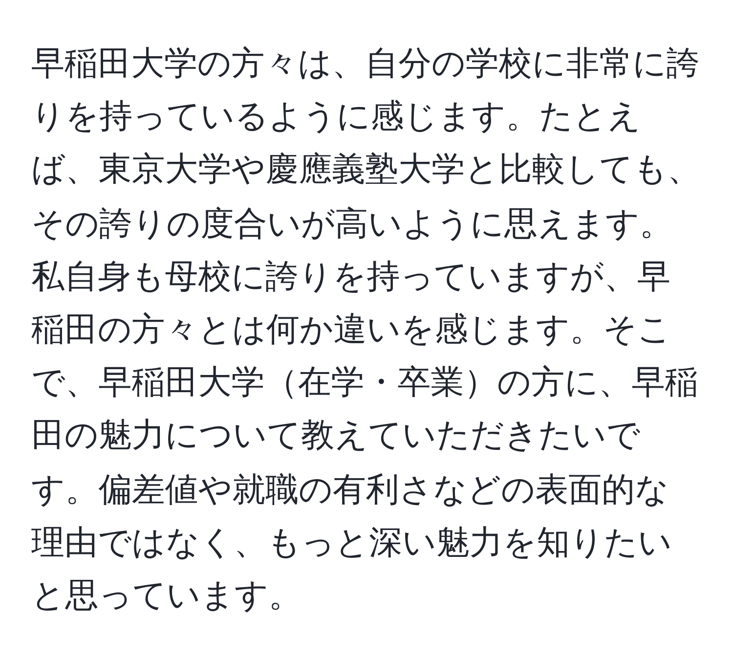 早稲田大学の方々は、自分の学校に非常に誇りを持っているように感じます。たとえば、東京大学や慶應義塾大学と比較しても、その誇りの度合いが高いように思えます。私自身も母校に誇りを持っていますが、早稲田の方々とは何か違いを感じます。そこで、早稲田大学在学・卒業の方に、早稲田の魅力について教えていただきたいです。偏差値や就職の有利さなどの表面的な理由ではなく、もっと深い魅力を知りたいと思っています。