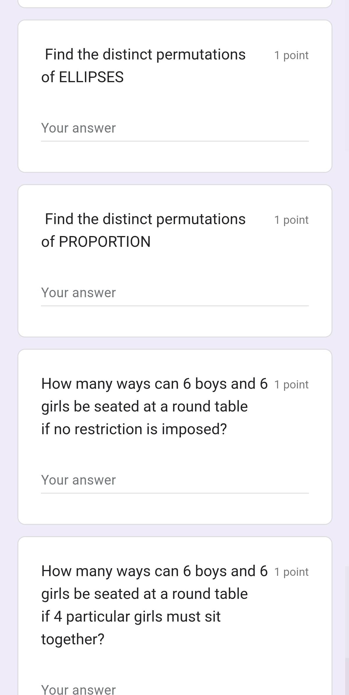 Find the distinct permutations 1 point 
of ELLIPSES 
Your answer 
Find the distinct permutations 1 point 
of PROPORTION 
Your answer 
How many ways can 6 boys and 6 1 point 
girls be seated at a round table 
if no restriction is imposed? 
Your answer 
How many ways can 6 boys and 6 1 point 
girls be seated at a round table 
if 4 particular girls must sit 
together? 
Your answer