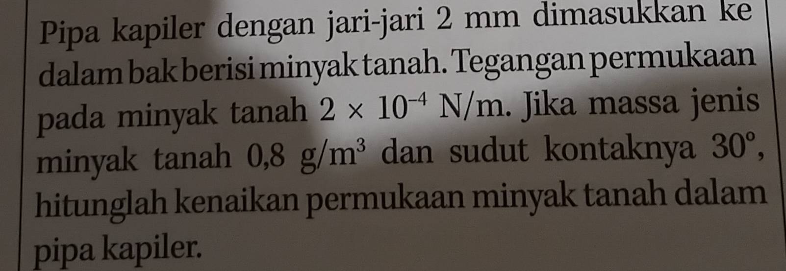 Pipa kapiler dengan jari-jari 2 mm dimasukkan ke 
dalam bak berisi minyak tanah. Tegangan permukaan 
pada minyak tanah 2* 10^(-4)N/m. Jika massa jenis 
minyak tanah 0, 8g/m^3 dan sudut kontaknya 30°, 
hitunglah kenaikan permukaan minyak tanah dalam 
pipa kapiler.