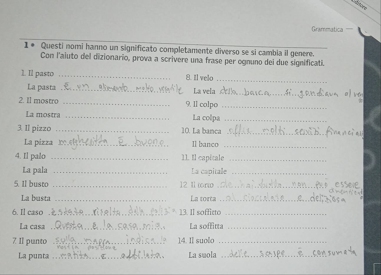 Editore 
Grammatica ` 
1● Questi nomi hanno un significato completamente diverso se si cambia il genere. 
Con l’aiuto del dizionario, prova a scrivere una frase per ognuno dei due significati. 
1. Il pasto _8. Il velo_ 
La pasta _La vela_ 
2. Il mostro _9. Il colpo_ 
La mostra _La colpa_ 
3. Il pizzo _10. La banca_ 
La pizza _Il banco_ 
4. Il palo _11. Il capitale_ 
La pala _La capitale_ 
5. Il busto _12. Il torto_ 
La busta _La torta_ 
6. Il caso _13. Il soffitto_ 
La casa _La soffitta_ 
7 Il punto _14. Il suolo_ 
La punta _La suola_