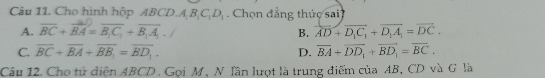 Cho hình hộp ABCD.A BịC h C. Chọn đẳng thức sai?
A. overline BC+overline BA=overline B_1C_1+overline B_1A_1. overline AD+overline D_1C_1+overline D_1A_1=overline DC. 
B.
C. overline BC+overline BA+overline BB_1=overline BD_1. D. vector BA+vector DD_1+vector BD_1=vector BC. 
Câu 12. Cho tứ diện ABCD. Gọi M, N lần lượt là trung điểm của AB, CD và G là