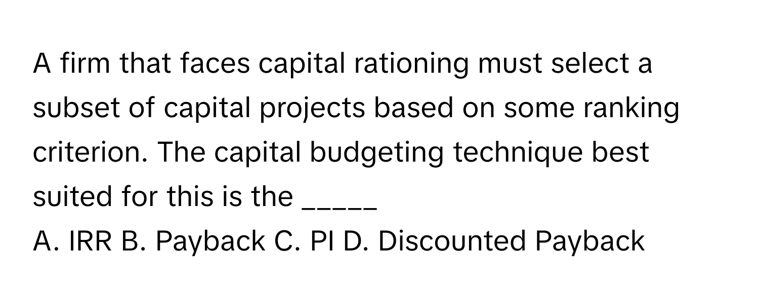 A firm that faces capital rationing must select a subset of capital projects based on some ranking criterion. The capital budgeting technique best suited for this is the _____

A. IRR B. Payback C. PI D. Discounted Payback