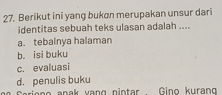 Berikut ini yang bukan merupakan unsur dari
identitas sebuah teks ulasan adalah ....
a. tebalnya halaman
b. isi buku
c. evaluasi
d. penulis buku
Sariono anak vang pintar . Gino kurang