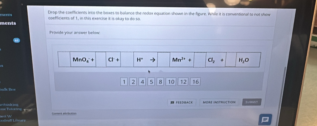 Drop the coefficients into the boxes to balance the redox equation shown in the figure. While it is conventional to not show
ments coefficients of 1, in this exercise it is okay to do so.
ments
Provide your answer below:
1 2 4 5 8 10 12 16
Dck Box
FEEDBACK
arthinking MORE INSTRUCTION SUBMIT
ine utoring
Content attribution
best W
Lodruff Library