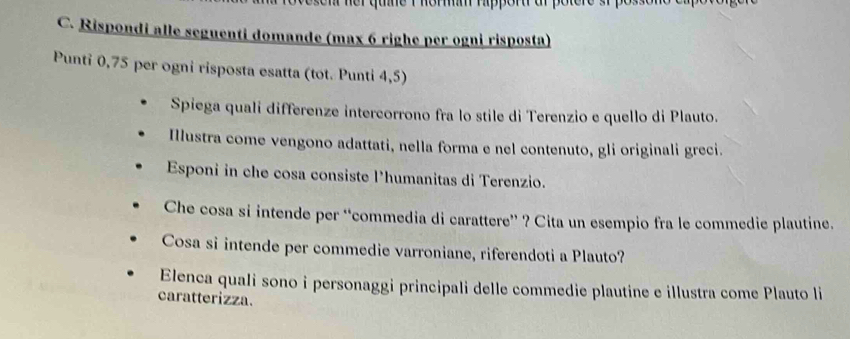 her que i horm rippor ar potere r f 
C. Rispondi alle seguenti domande (max 6 righe per ogni risposta) 
Punti 0,75 per ogni risposta esatta (tot. Punti 4,5) 
Spiega quali differenze intercorrono fra lo stile di Terenzio e quello di Plauto. 
Iustra come vengono adattati, nella forma e nel contenuto, gli originali greci. 
Esponi in che cosa consiste l’humanitas di Terenzio. 
Che cosa si intende per “commedia di carattere” ? Cita un esempio fra le commedie plautine. 
Cosa si intende per commedie varroniane, riferendoti a Plauto? 
Elenca quali sono i personaggi principali delle commedie plautine e illustra come Plauto li 
caratterizza.