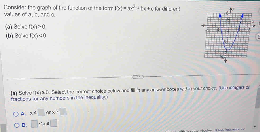 Consider the graph of the function of the form f(x)=ax^2+bx+c for different
values of a, b, and c.
(a) Solve f(x)≥ 0. 
(b) Solve f(x)<0</tex>. 
1 
(a) Solve f(x)≥ 0. Select the correct choice below and fill in any answer boxes within your choice. (Use integers or
fractions for any numbers in the inequality.)
A. x≤ □ or x≥ □
B. □ ≤ x≤ □