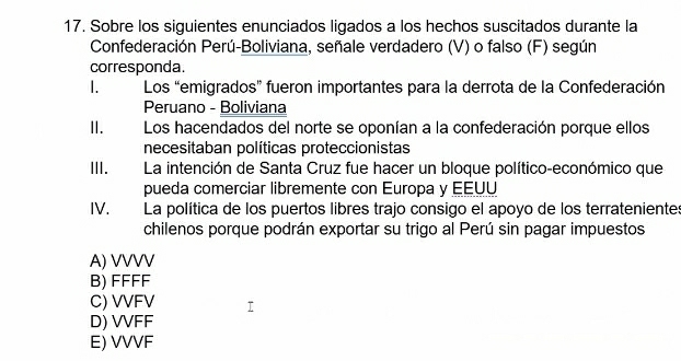 Sobre los siguientes enunciados ligados a los hechos suscitados durante la
Confederación Perú-Boliviana, señale verdadero (V) o falso (F) según
corresponda.
I. Los “emigrados” fueron importantes para la derrota de la Confederación
Peruano - Boliviana
I. Los hacendados del norte se oponían a la confederación porque ellos
necesitaban políticas proteccionistas
III. La intención de Santa Cruz fue hacer un bloque político-económico que
pueda comerciar libremente con Europa y EEUU
IV. La política de los puertos libres trajo consigo el apoyo de los terratenientes
chilenos porque podrán exportar su trigo al Perú sin pagar impuestos
A) VVVV
B) FFFF
C) VVFV
D) VVFF
E) VVVF