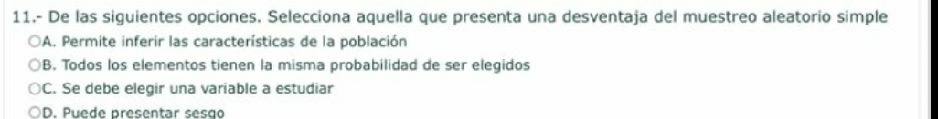 11.- De las siguientes opciones. Selecciona aquella que presenta una desventaja del muestreo aleatorio simple
A. Permite inferir las características de la población
B. Todos los elementos tienen la misma probabilidad de ser elegidos
C. Se debe elegir una variable a estudiar
D. Puede presentar sesão