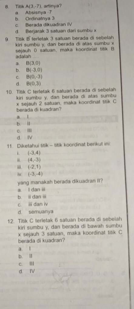 Titik A(3,-7) ,artinya?
a Absisnya -7
b. Ordinatnya 3
c. Berada dikuadran IV
d. Berjarak 3 satuan dari sumbu x
9. Titik B terletak 3 satuan berada di sebelah
kiri sumbu y, dan berada di atas sumbu x
sejauh 0 satuan, maka koordinat titik B
adalah ,...
a. B(3,0)
b. B(-3,0)
C. B(0,-3)
d. B(0,3)
10. Titik C terletak 6 satuan berada di sebelah
kiri sumbu y, dan berada di atas sumbu
x sejauh 2 satuan, maka koordinat titik C
berada di kuadran?
a l
b l
c.tⅢ
d. IV
11. Diketahui titik - titik koordinat berikut ini:
i. (-3,4)
ii. (4,-3)
iii. (-2,1)
iv. (-3,-4)
yang manakah berada dikuadran II?
a. I dan iii
b. ii dan ii
c. i dan iv
d. semuanya
12. Titik C terletak 6 satuan berada di sebelah
kiri sumbu y, dan berada di bawah sumbu
x sejauh 3 satuan, maka koordinat titik C
berada di kuadran?
a. l
b. Ⅱ
c. ⅢI
d. IV