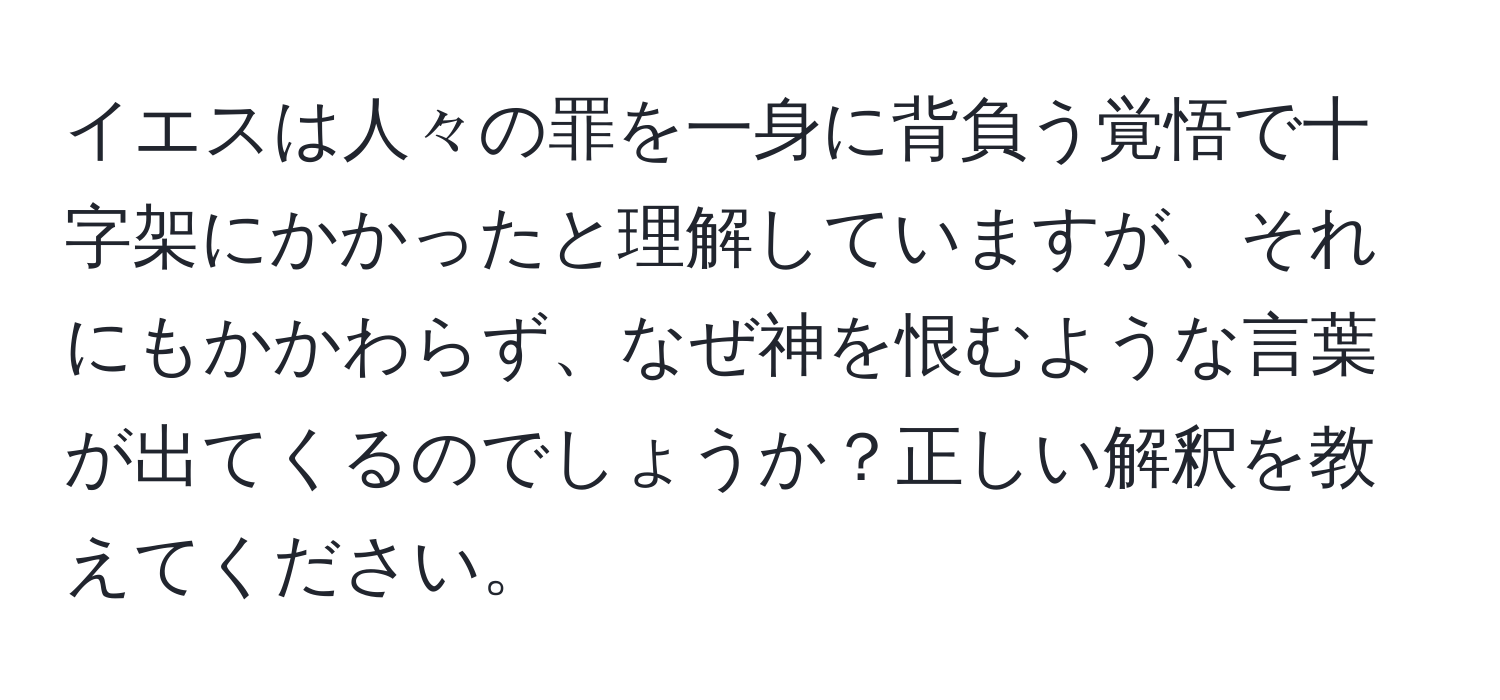 イエスは人々の罪を一身に背負う覚悟で十字架にかかったと理解していますが、それにもかかわらず、なぜ神を恨むような言葉が出てくるのでしょうか？正しい解釈を教えてください。