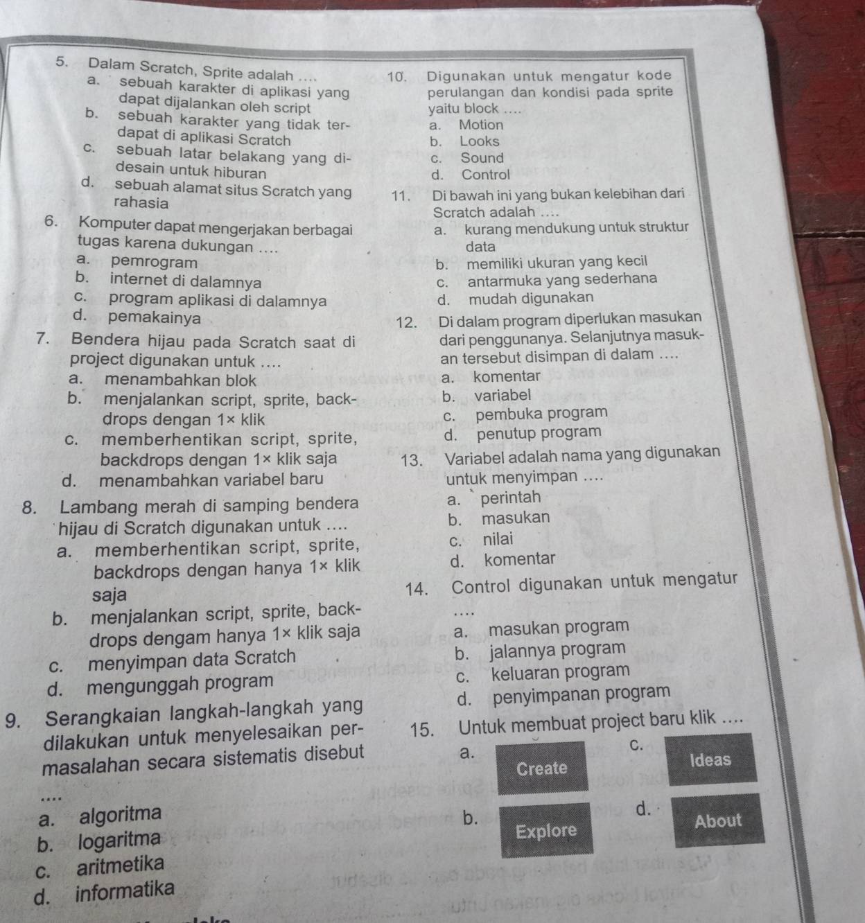 Dalam Scratch, Sprite adalah … 10. Digunakan untuk mengatur kode
a. sebuah karakter di aplikasi yang
perulangan dan kondisi pada sprite
dapat dijalankan oleh script
yaitu block ....
b. sebuah karakter yang tidak ter-
a. Motion
dapat di aplikasi Scratch b. Looks
c. sebuah latar belakang yang di- c. Sound
desain untuk hiburan
d. Control
d. sebuah alamat situs Scratch yang 11. Di bawah ini yang bukan kelebihan dari
rahasia
Scratch adalah ....
6. Komputer dapat mengerjakan berbagai a. kurang mendukung untuk struktur
tugas karena dukungan .... data
a. pemrogram b. memiliki ukuran yang kecil
b. internet di dalamnya c. antarmuka yang sederhana
c. program aplikasi di dalamnya d. mudah digunakan
d. pemakainya 12. Di dalam program diperlukan masukan
7. Bendera hijau pada Scratch saat di dari penggunanya. Selanjutnya masuk-
project digunakan untuk .... an tersebut disimpan di dalam ....
a. menambahkan blok a. komentar
b. menjalankan script, sprite, back- b. variabel
drops dengan 1* klik c. pembuka program
c. memberhentikan script, sprite, d. penutup program
backdrops dengan 1* klik saja 13. Variabel adalah nama yang digunakan
d. menambahkan variabel baru untuk menyimpan ....
8. Lambang merah di samping bendera a. perintah
hijau di Scratch digunakan untuk .... b. masukan
a. memberhentikan script, sprite, c. nilai
backdrops dengan hanya 1* klik d. komentar
saja 14. Control digunakan untuk mengatur
b. menjalankan script, sprite, back-
_
drops dengam hanya 1*. klik saja a. masukan program
c. menyimpan data Scratch b. jalannya program
d. mengunggah program c. keluaran program
9. Serangkaian langkah-langkah yang d. penyimpanan program
dilakukan untuk menyelesaikan per- 15. Untuk membuat project baru klik ….
masalahan secara sistematis disebut
a.
C.
Create Ideas
_…
a. algoritma b.
d.
b. logaritma Explore About
c. aritmetika
d. informatika