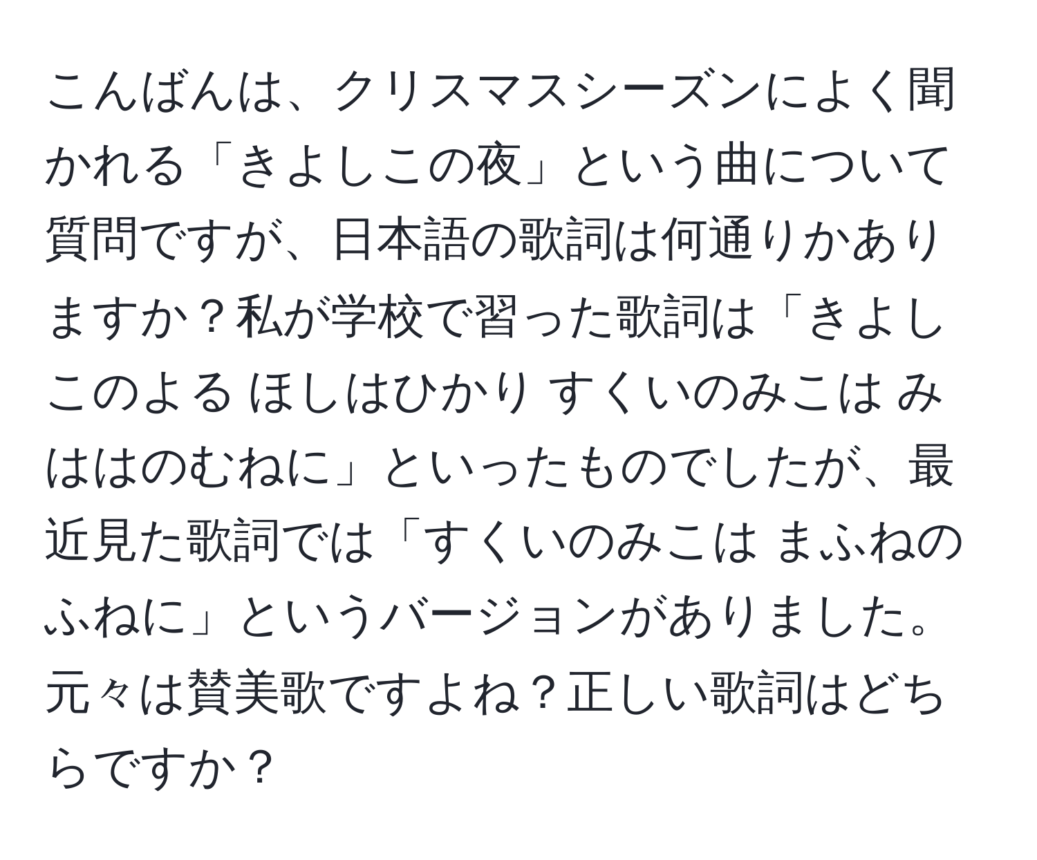 こんばんは、クリスマスシーズンによく聞かれる「きよしこの夜」という曲について質問ですが、日本語の歌詞は何通りかありますか？私が学校で習った歌詞は「きよしこのよる ほしはひかり すくいのみこは みははのむねに」といったものでしたが、最近見た歌詞では「すくいのみこは まふねのふねに」というバージョンがありました。元々は賛美歌ですよね？正しい歌詞はどちらですか？