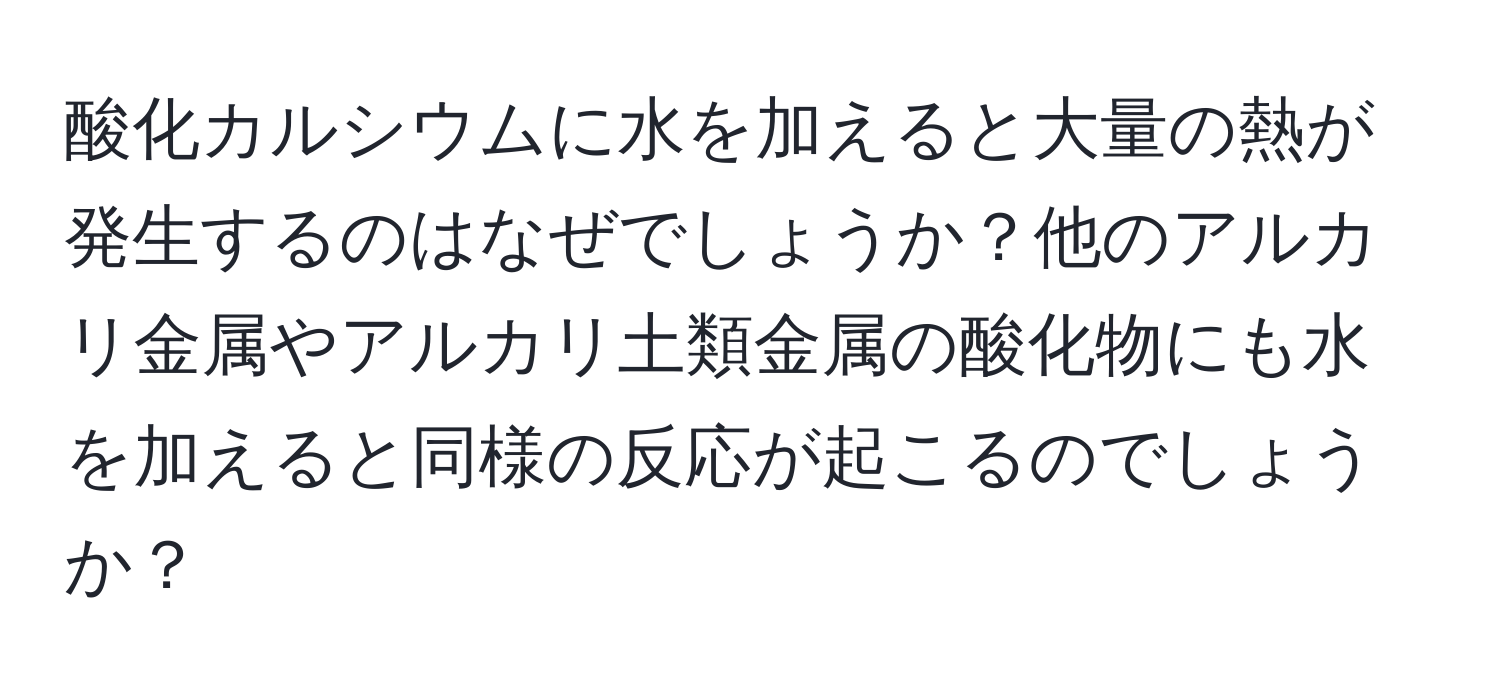 酸化カルシウムに水を加えると大量の熱が発生するのはなぜでしょうか？他のアルカリ金属やアルカリ土類金属の酸化物にも水を加えると同様の反応が起こるのでしょうか？