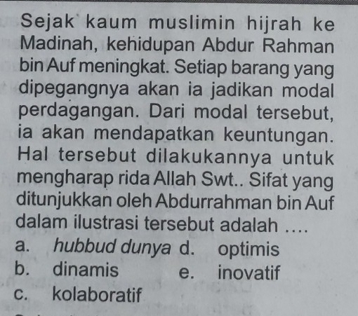 Sejak kaum muslimin hijrah ke
Madinah, kehidupan Abdur Rahman
bin Auf meningkat. Setiap barang yang
dipegangnya akan ia jadikan modal
perdagangan. Dari modal tersebut,
ia akan mendapatkan keuntungan.
Hal tersebut dilakukannya untuk
mengharap rida Allah Swt.. Sifat yang
ditunjukkan oleh Abdurrahman bin Auf
dalam ilustrasi tersebut adalah ...
a. hubbud dunya d. optimis
b. dinamis e. inovatif
c. kolaboratif