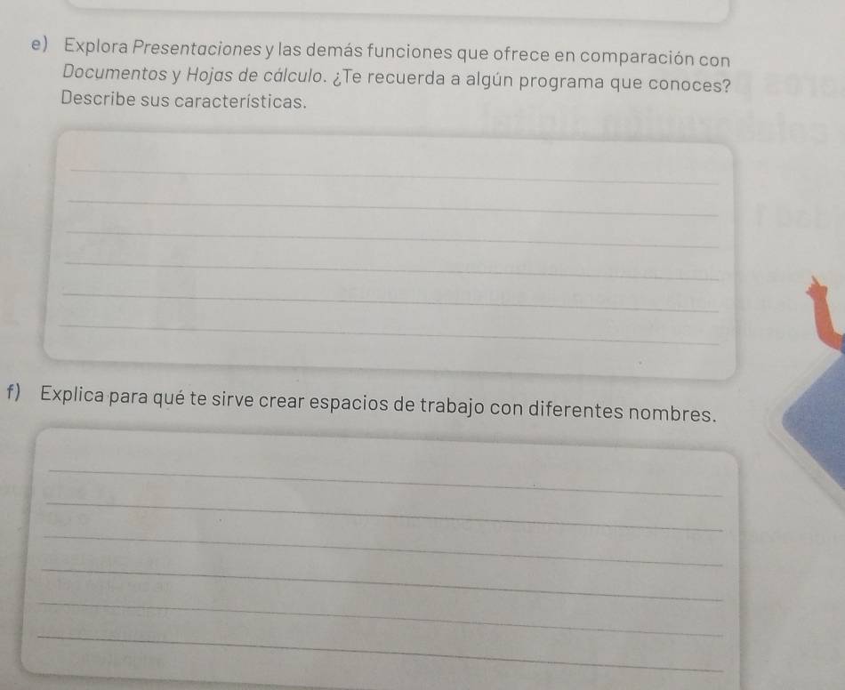 Explora Presentaciones y las demás funciones que ofrece en comparación con 
Documentos y Hojas de cálculo. ¿Te recuerda a algún programa que conoces? 
Describe sus características. 
_ 
_ 
_ 
_ 
_ 
_ 
f) Explica para qué te sirve crear espacios de trabajo con diferentes nombres. 
_ 
_ 
_ 
_ 
_ 
_