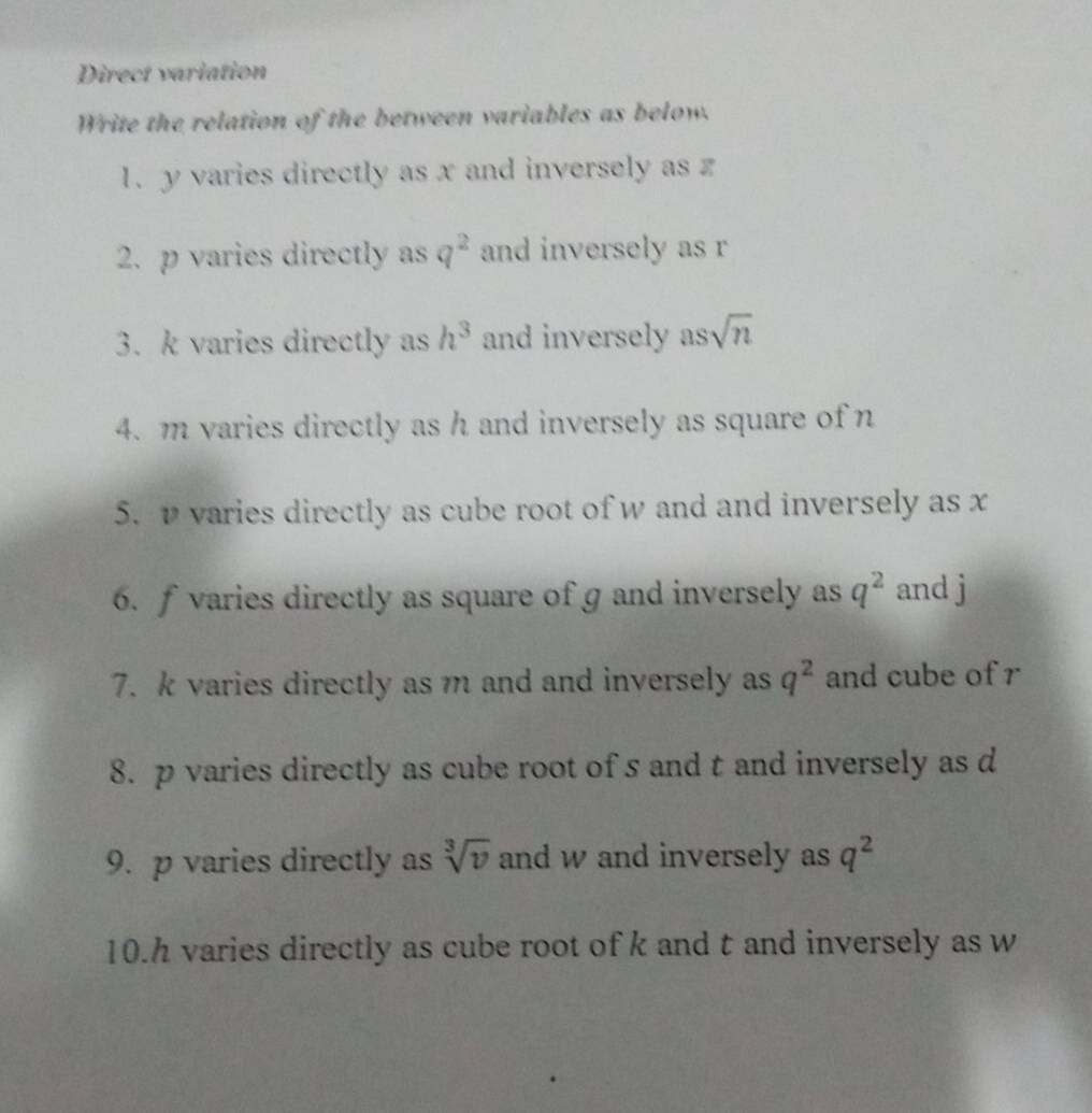 Direct variation 
Write the relation of the between variables as below. 
1. y varies directly as x and inversely as z
2. p varies directly as q^2 and inversely as r
3. k varies directly as h^3 and inversely as sqrt(n)
4. m varies directly as h and inversely as square of n
5. v varies directly as cube root of w and and inversely as x
6. f varies directly as square of g and inversely as q^2 and j
7. k varies directly as m and and inversely as q^2 and cube of r
8. p varies directly as cube root of s and t and inversely as d
9. p varies directly as sqrt[3](v) and w and inversely as q^2
10. h varies directly as cube root of k and t and inversely as w