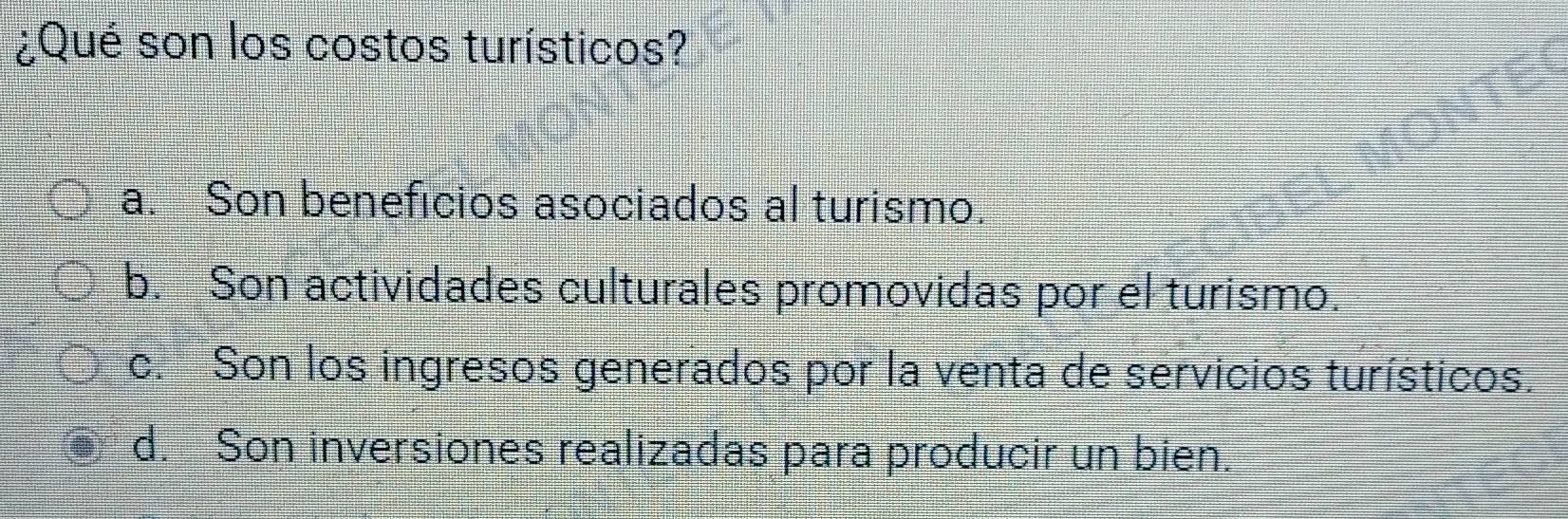 ¿Qué son los costos turísticos?
a. Son beneficios asociados al turismo.
b. Son actividades culturales promovidas por el turismo.
c. Son los ingresos generados por la venta de servicios turísticos.
d. Son inversiones realizadas para producir un bien.