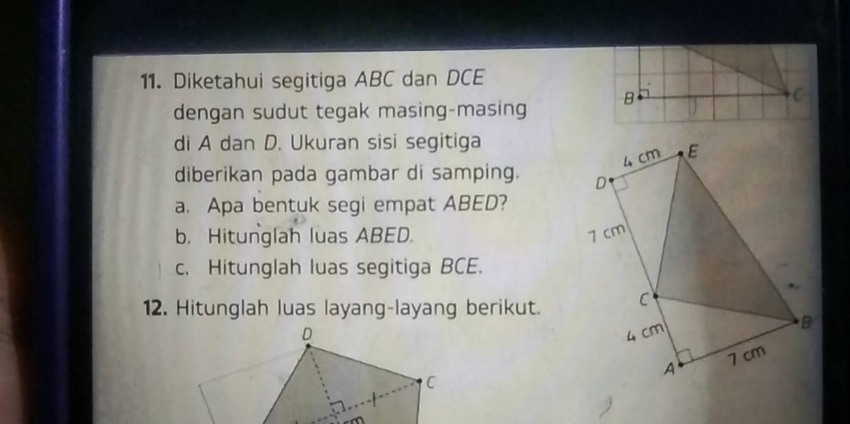 Diketahui segitiga ABC dan DCE
C 
dengan sudut tegak masing-masing 
B 
di A dan D. Ukuran sisi segitiga
4 cm E 
diberikan pada gambar di samping.
D
a. Apa bentuk segi empat ABED? 
b. Hitunglah luas ABED. 7 cm
c. Hitunglah luas segitiga BCE. 
12. Hitunglah luas layang-layang berikut. 
C
4 cm
B 
A 7 cm