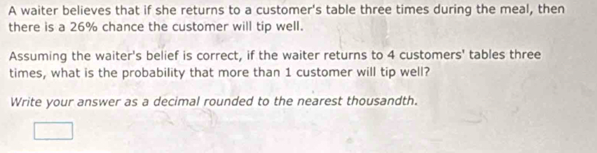 A waiter believes that if she returns to a customer's table three times during the meal, then 
there is a 26% chance the customer will tip well. 
Assuming the waiter's belief is correct, if the waiter returns to 4 customers' tables three 
times, what is the probability that more than 1 customer will tip well? 
Write your answer as a decimal rounded to the nearest thousandth.