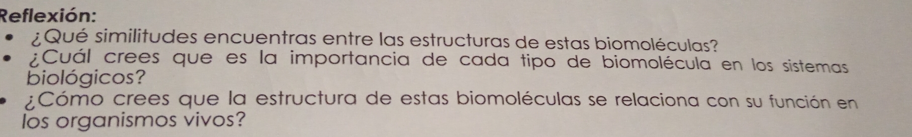 Reflexión: 
¿ Qué similitudes encuentras entre las estructuras de estas biomoléculas? 
¿Cuál crees que es la importancia de cada tipo de biomolécula en los sistemas 
biológicos? 
¿Cómo crees que la estructura de estas biomoléculas se relaciona con su función en 
los organismos vivos?